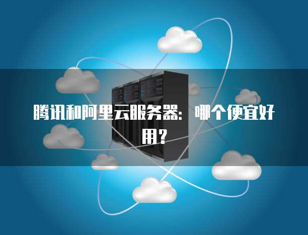 腾讯和阿里云服务器:哪个便宜好用?