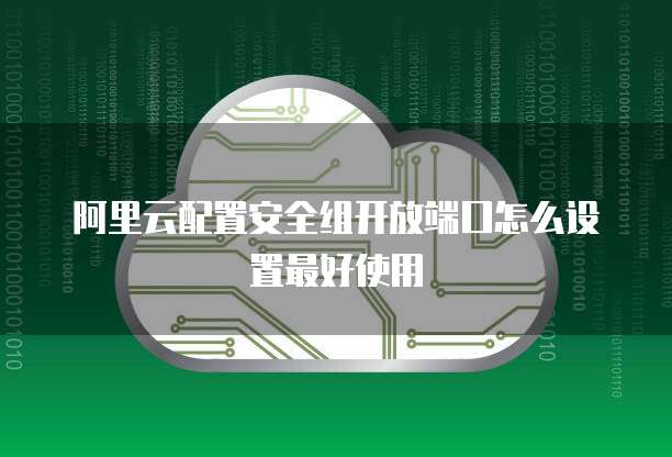 阿里云配置安全组开放端口怎么设置最好使用