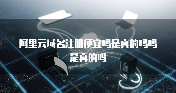 阿里云域名注册便宜吗是真的吗吗是真的吗