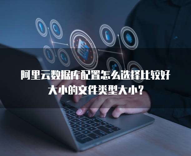 阿里云数据库配置怎么选择比较好大小的文件类型大小?
