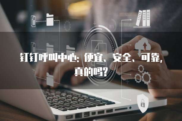 钉钉呼叫中心: 便宜、安全、可靠,真的吗?