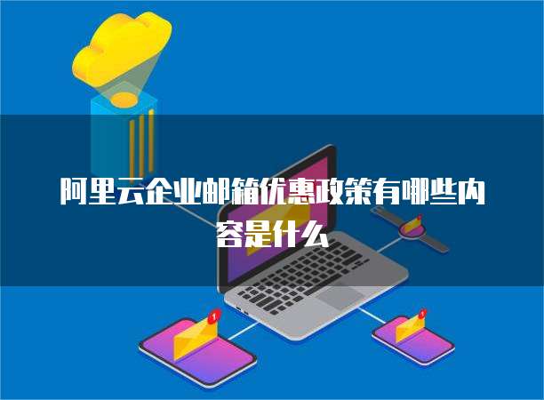 阿里云企业邮箱优惠政策有哪些内容是什么