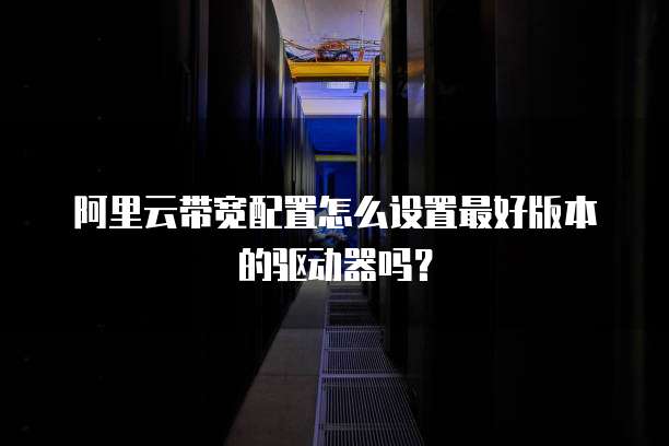 阿里云带宽配置怎么设置最好版本的驱动器吗?