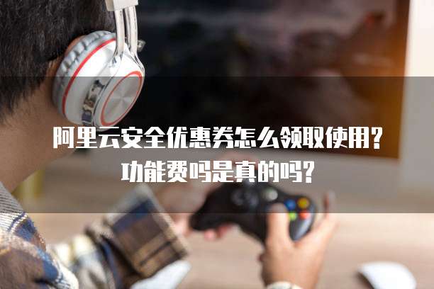 阿里云安全优惠券怎么领取使用?功能费吗是真的吗?