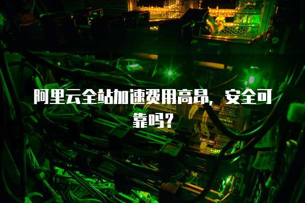 阿里云全站加速费用高昂,安全可靠吗?