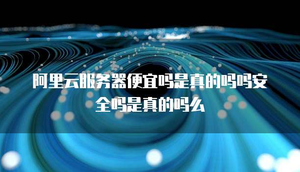 阿里云服务器便宜吗是真的吗吗安全吗是真的吗么