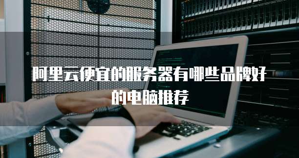 阿里云便宜的服务器有哪些品牌好的电脑推荐