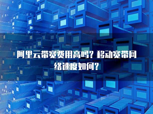 阿里云带宽费用高吗?移动宽带网络速度如何?