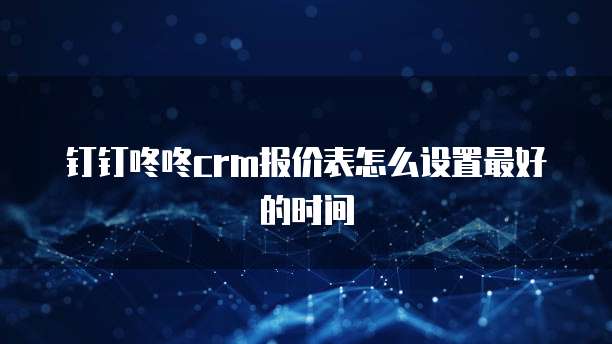 钉钉咚咚crm报价表怎么设置最好的时间