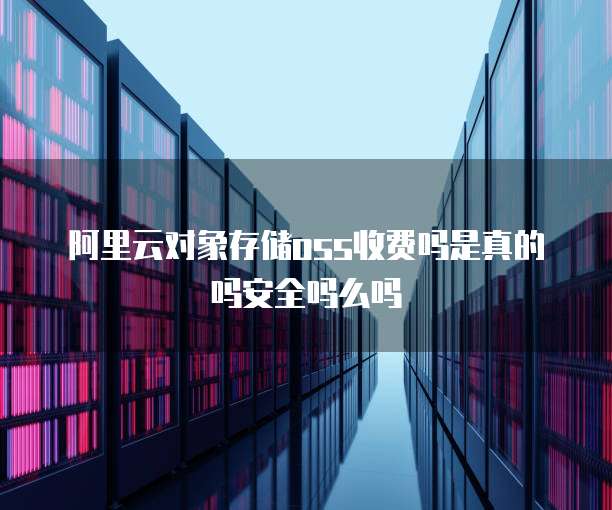阿里云对象存储oss收费吗是真的吗安全吗么吗