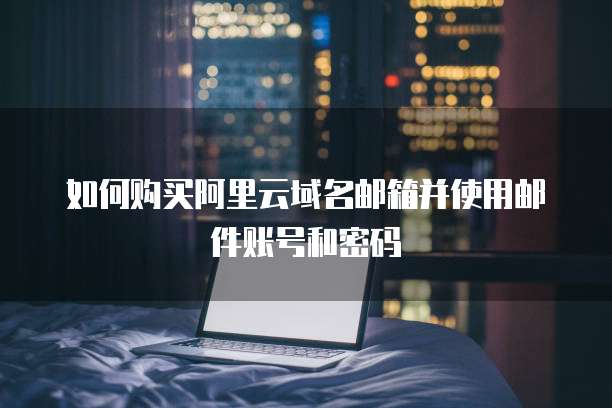 如何购买阿里云域名邮箱并使用邮件账号和密码