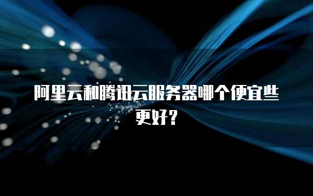 阿里云和腾讯云服务器哪个便宜些更好?