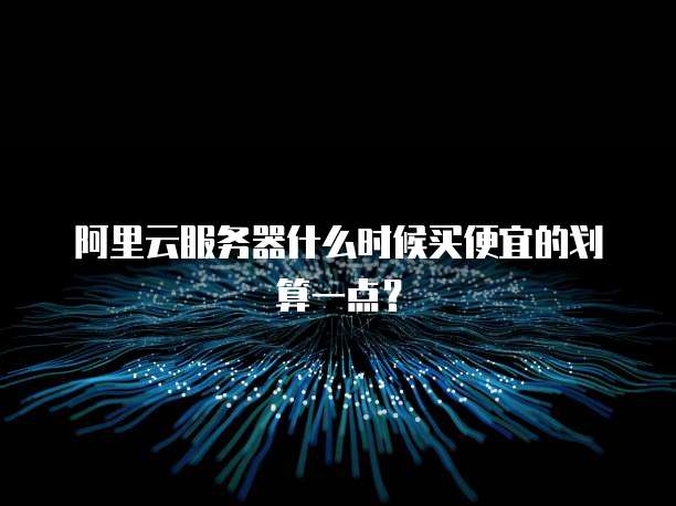 阿里云服务器什么时候买便宜的划算一点?