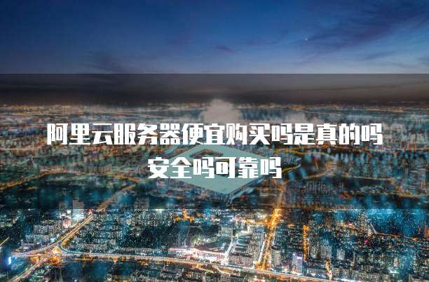 阿里云服务器便宜购买吗是真的吗安全吗可靠吗