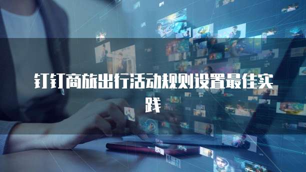 钉钉商旅出行活动规则设置最佳实践