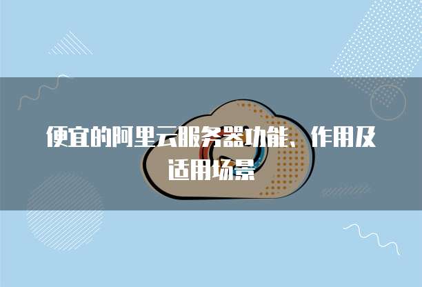 便宜的阿里云服务器功能、作用及适用场景