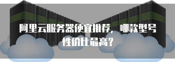 阿里云服务器便宜推荐,哪款型号性价比最高?