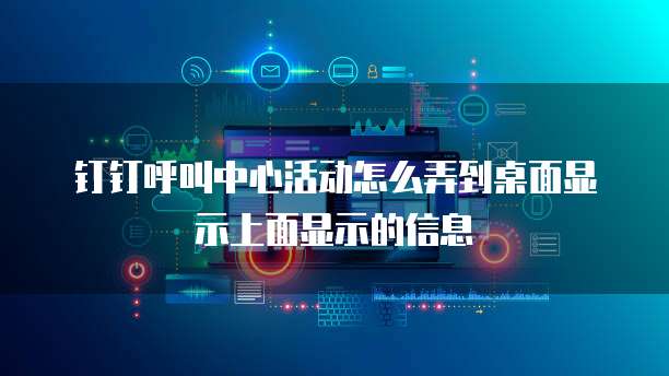 钉钉呼叫中心活动怎么弄到桌面显示上面显示的信息