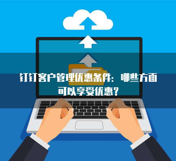 钉钉客户管理优惠条件:哪些方面可以享受优惠?