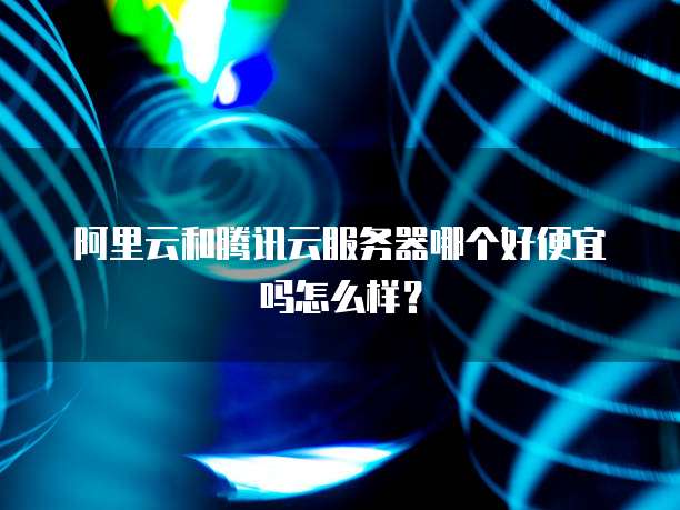 阿里云和腾讯云服务器哪个好便宜吗怎么样?