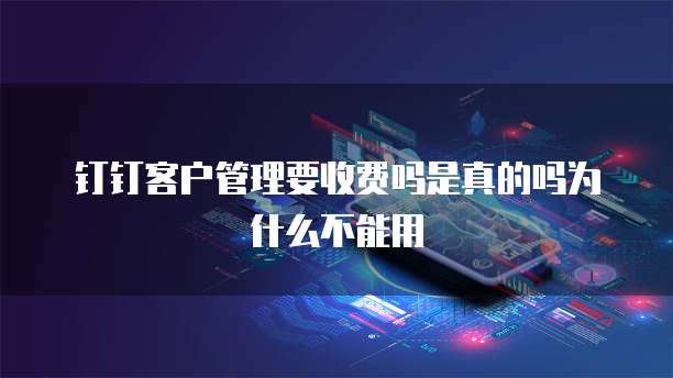 钉钉客户管理要收费吗是真的吗为什么不能用