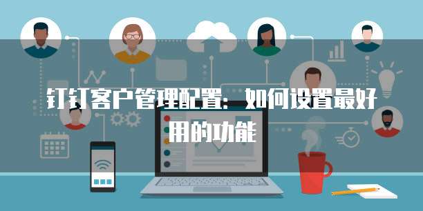 钉钉客户管理配置：如何设置最好用的功能