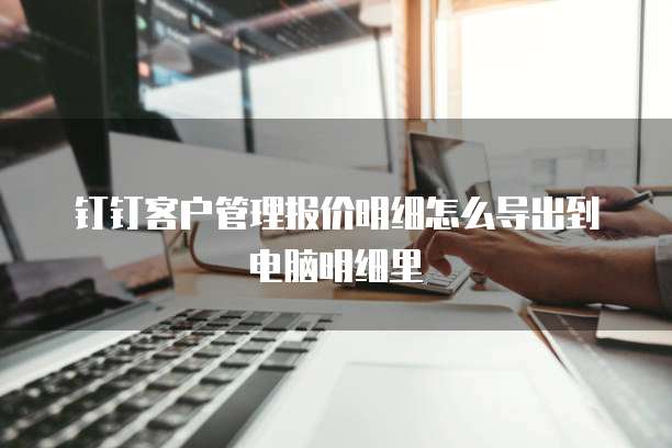 钉钉客户管理报价明细怎么导出到电脑明细里