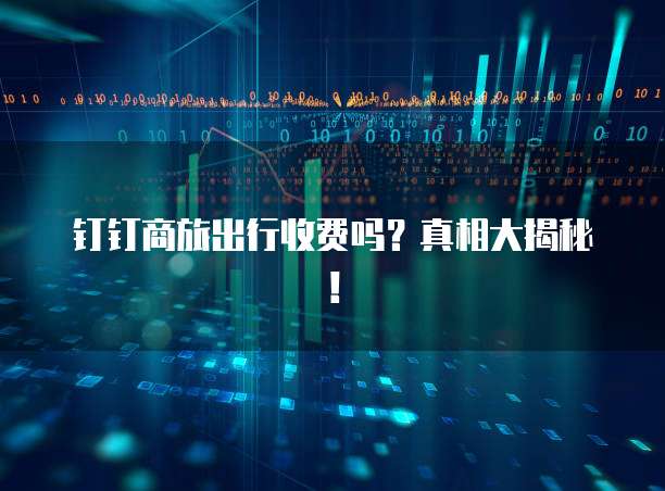 钉钉商旅出行收费吗？真相大揭秘！
