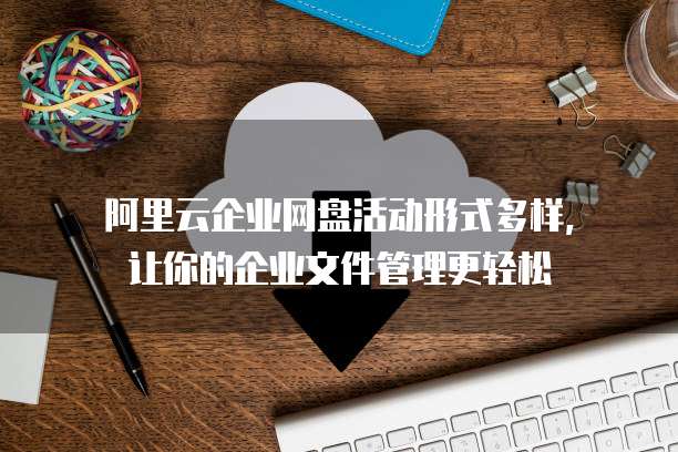 阿里云企业网盘活动形式多样,让你的企业文件管理更轻松