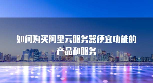 如何购买阿里云服务器便宜功能的产品和服务