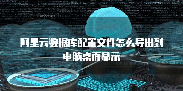 阿里云数据库配置文件怎么导出到电脑桌面显示