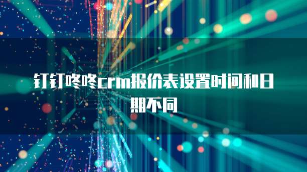 钉钉咚咚crm报价表设置时间和日期不同