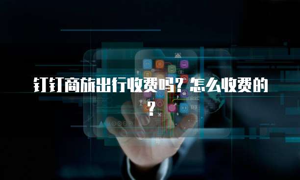 钉钉商旅出行收费吗？怎么收费的？