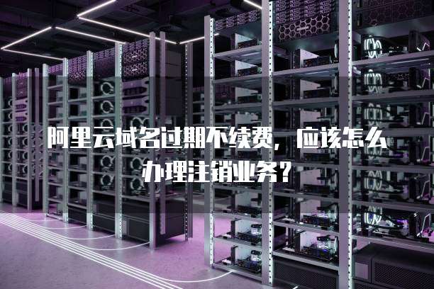 阿里云域名过期不续费，应该怎么办理注销业务？