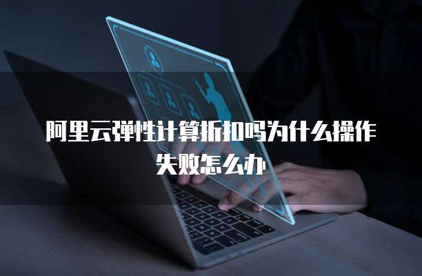 阿里云弹性计算折扣吗为什么操作失败怎么办