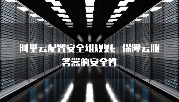 阿里云配置安全组规则:保障云服务器的安全性