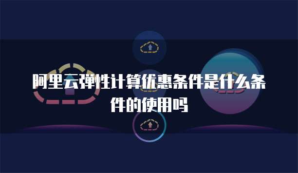阿里云弹性计算优惠条件是什么条件的使用吗