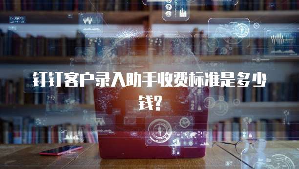 钉钉客户录入助手收费标准是多少钱?