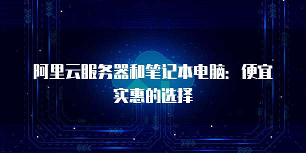 阿里云服务器和笔记本电脑:便宜实惠的选择