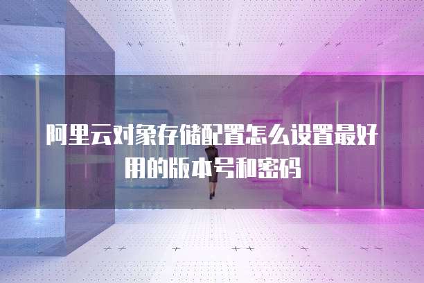 阿里云对象存储配置怎么设置最好用的版本号和密码