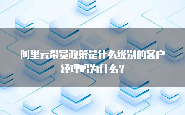 阿里云带宽政策是什么级别的客户经理吗为什么?