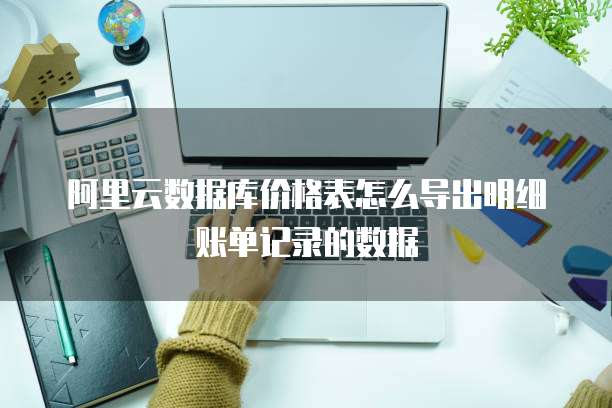 阿里云数据库价格表怎么导出明细账单记录的数据