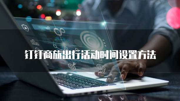 钉钉商旅出行活动时间设置方法