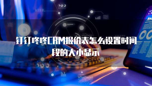 钉钉咚咚CRM报价表怎么设置时间段的大小显示
