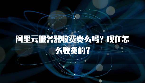 阿里云服务器收费贵么吗?现在怎么收费的?