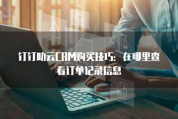 钉钉助云CRM购买技巧:在哪里查看订单记录信息
