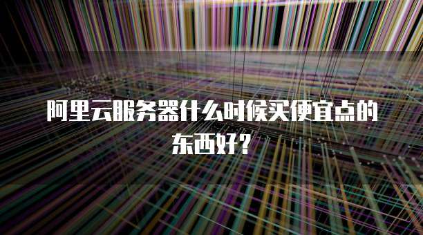 阿里云服务器什么时候买便宜点的东西好?