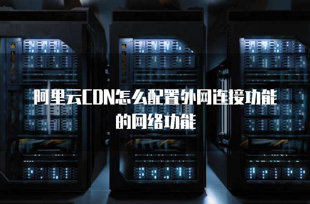 阿里云CDN怎么配置外网连接功能的网络功能