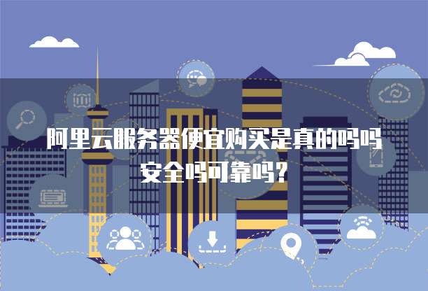 阿里云服务器便宜购买是真的吗吗安全吗可靠吗?