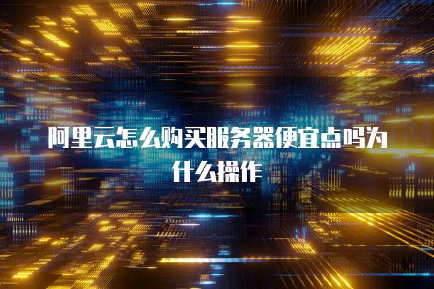 阿里云怎么购买服务器便宜点吗为什么操作